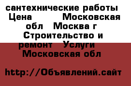 сантехнические работы › Цена ­ 100 - Московская обл., Москва г. Строительство и ремонт » Услуги   . Московская обл.